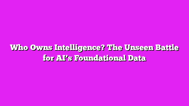 Who Owns Intelligence? The Unseen Battle for AI’s Foundational Data