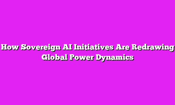 How Sovereign AI Initiatives Are Redrawing Global Power Dynamics