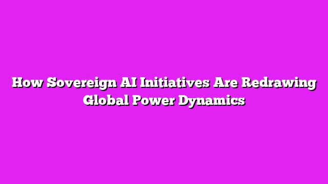 How Sovereign AI Initiatives Are Redrawing Global Power Dynamics