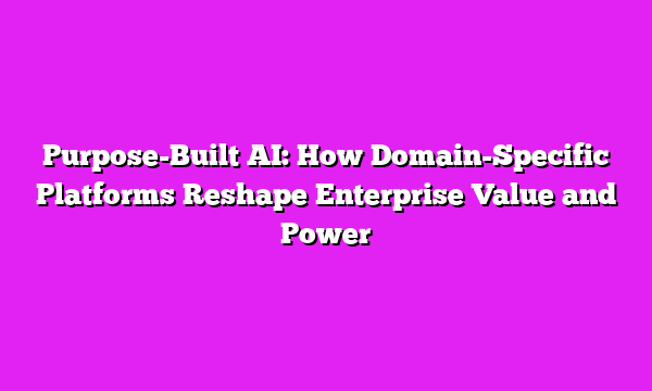 Purpose-Built AI: How Domain-Specific Platforms Reshape Enterprise Value and Power