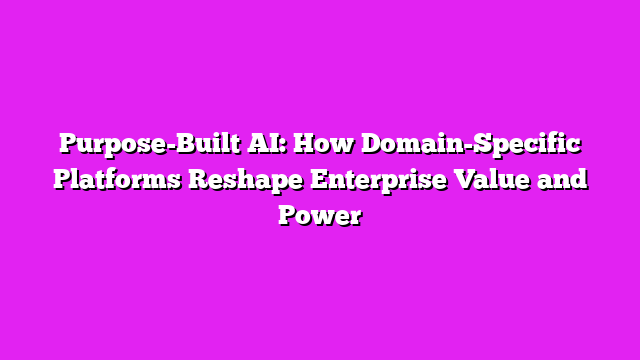 Purpose-Built AI: How Domain-Specific Platforms Reshape Enterprise Value and Power