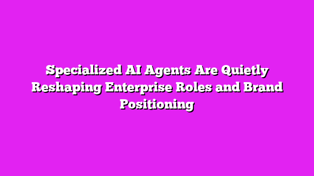 Specialized AI Agents Are Quietly Reshaping Enterprise Roles and Brand Positioning