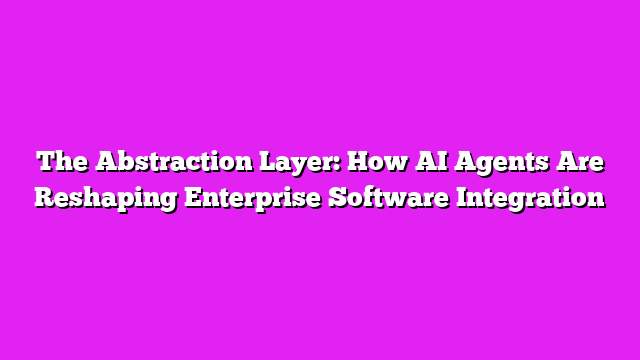 The Abstraction Layer: How AI Agents Are Reshaping Enterprise Software Integration