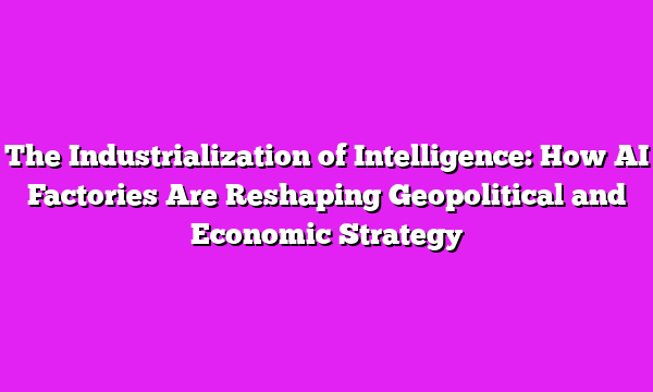 The Industrialization of Intelligence: How AI Factories Are Reshaping Geopolitical and Economic Strategy
