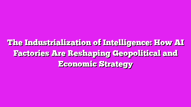 The Industrialization of Intelligence: How AI Factories Are Reshaping Geopolitical and Economic Strategy