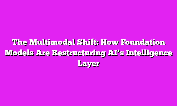 The Multimodal Shift: How Foundation Models Are Restructuring AIβs Intelligence Layer