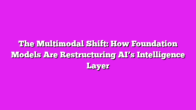 The Multimodal Shift: How Foundation Models Are Restructuring AI’s Intelligence Layer