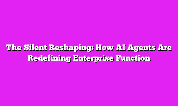 The Silent Reshaping: How AI Agents Are Redefining Enterprise Function