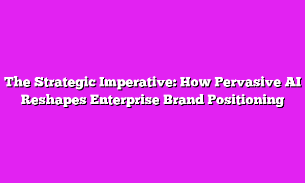 The Strategic Imperative: How Pervasive AI Reshapes Enterprise Brand Positioning