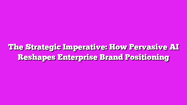 The Strategic Imperative: How Pervasive AI Reshapes Enterprise Brand Positioning
