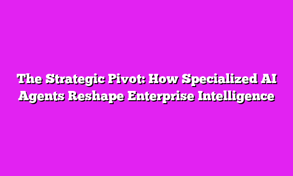 The Strategic Pivot: How Specialized AI Agents Reshape Enterprise Intelligence