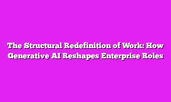 The Structural Redefinition of Work: How Generative AI Reshapes Enterprise Roles