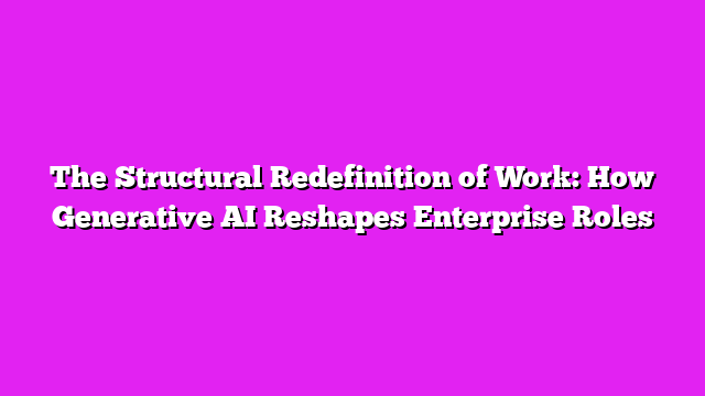 The Structural Redefinition of Work: How Generative AI Reshapes Enterprise Roles