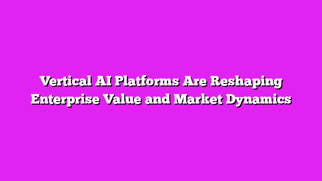 Vertical AI Platforms Are Reshaping Enterprise Value and Market Dynamics